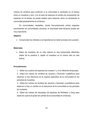 121
índices de similitud para confirmar si la comunidad a cambiado en el tiempo
entre un muestreo y otro, y en el caso de observar el cambio de composición de
especies en el tiempo se puede realizar para observar cómo va cambiando la
comunidad gradualmente en el tiempo.
En comunidades inestables, donde frecuentemente entran especies
provenientes de comunidades cercanas, la diversidad beta temporal puede ser
muy importante.
Objetivo
• Comprender los métodos y la importancia de medir procesos de sucesión.
Materiales
• Datos de muestreo de un sitio natural en dos temporadas diferentes
(datos de la practica 5, repetir el muestreo en el mismo sitio en otra
fecha).
Procedimiento
1. Obtén los cuadros de especies de muestra 1 y 2 en diferente temporada.
2. Utiliza los índices de similitud de Jaccard y Sorensen cualitativos para
observar si hay diferencia en la riqueza especifica de la comunidad en los
periodos de muestreo.
3. Utiliza los índices de similitud de Jaccard y Sorensen cuantitativos para
observar si hay un cambio en la estructura de la comunidad en los periodos
de muestreo.
4. Obtén los índices de reemplazo de especies de Whittaker y Cody para
observar cual es el grado de cambio de la comunidad en el tiempo.
 