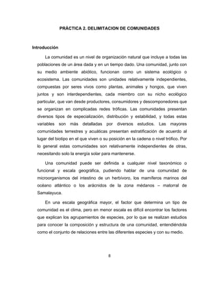 8
PRÁCTICA 2. DELIMITACION DE COMUNIDADES
Introducción
La comunidad es un nivel de organización natural que incluye a todas las
poblaciones de un área dada y en un tiempo dado. Una comunidad, junto con
su medio ambiente abiótico, funcionan como un sistema ecológico o
ecosistema. Las comunidades son unidades relativamente independientes,
compuestas por seres vivos como plantas, animales y hongos, que viven
juntos y son interdependientes, cada miembro con su nicho ecológico
particular, que van desde productores, consumidores y descomponedores que
se organizan en complicadas redes tróficas. Las comunidades presentan
diversos tipos de especialización, distribución y estabilidad, y todas estas
variables son más detalladas por diversos estudios. Las mayores
comunidades terrestres y acuáticas presentan estratificación de acuerdo al
lugar del biotipo en el que viven o su posición en la cadena o nivel trófico. Por
lo general estas comunidades son relativamente independientes de otras,
necesitando solo la energía solar para mantenerse.
Una comunidad puede ser definida a cualquier nivel taxonómico o
funcional y escala geográfica, pudiendo hablar de una comunidad de
microorganismos del intestino de un herbívoro, los mamíferos marinos del
océano atlántico o los arácnidos de la zona médanos – matorral de
Samalayuca.
En una escala geográfica mayor, el factor que determina un tipo de
comunidad es el clima, pero en menor escala es difícil encontrar los factores
que explican los agrupamientos de especies, por lo que se realizan estudios
para conocer la composición y estructura de una comunidad, entendiéndola
como el conjunto de relaciones entre las diferentes especies y con su medio.
 