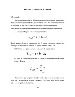 125
PRACTICA 19. COMPLEMENTARIEDAD
Introducción
La complementariedad se refiere al grado de disimilitud en la composición
de especies entre pares de biotas, observando el cómo dos sitios complementan
la diversidad de una matriz más grande aportando diferentes especies.
Para obtener el valor de complementariedad obtenemos primero dos medidas:
I. La riqueza total para ambos sitios combinados:
Donde a es el número de especies del sitio A, b es el número de especies del
sitio b y c es el número de especies en común entre los sitios A y B.
II. El número de especies únicas a cualquiera de los dos sitios:
III.A partir de los valores anteriores, se calcula la complementariedad de los
sitios A y B como:
Los valores de complementariedad varían desde cero, cuando ambos
sitios son completamente distintos, hasta uno, cuando las especies de ambos
sitios son completamente distintas.
 