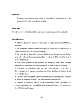131
Objetivo
• Entender los métodos para medir la diversidad a nivel regional o de
paisaje, incluyendo varias comunidades.
Materiales
Inventarios de vegetación de todos los equipos realizados para la practica 5.
Procedimiento
1. Obtén la diversidad gamma de acuerdo a la propuesta inicial de Shluter y
Ricklefs.
2. Se usaran los inventarios realizados para la practica 5 de cada equipo, y
cada uno se tomara como una comunidad.
3. Se obtendrá la diversidad conjunta de las comunidades como si fueran
una sola, obteniendo riqueza específica, el índice de Shannon-Wiener y el
índice de Simpson.
4. Para cada comunidad se obtendrá la diversidad alfa, como riqueza
especifica, con el índice de Shannon-Wiener y con el índice de Simpson.
5. Promediar la diversidad alfa de las comunidades (( M1+M2 +
M3…+Mx)/x), de la riqueza especifica, del índice de Shannon-Wiener y del
índice de Simpson.
6. Calcular la diversidad beta, primero usando riqueza de especies, después
el índice de Shannon-Wiener y por último el índice de Simpson.
7. Calcular la diversidad gamma primero usando los datos calculados con
riqueza especifica, con los del índice de Shannon-Wiener y por ultimo con
los del índice de Simpson.
 