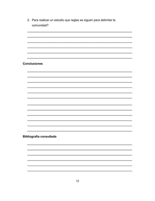12
2. Para realizar un estudio que reglas se siguen para delimitar la
comunidad?
______________________________________________________________
______________________________________________________________
______________________________________________________________
______________________________________________________________
______________________________________________________________
______________________________________________________________
Conclusiones
______________________________________________________________
______________________________________________________________
______________________________________________________________
______________________________________________________________
______________________________________________________________
______________________________________________________________
______________________________________________________________
______________________________________________________________
______________________________________________________________
______________________________________________________________
______________________________________________________________
______________________________________________________________
Bibliografía consultada
______________________________________________________________
______________________________________________________________
______________________________________________________________
______________________________________________________________
______________________________________________________________
______________________________________________________________
 