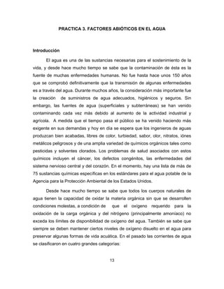13
PRACTICA 3. FACTORES ABIÓTICOS EN EL AGUA
Introducción
El agua es una de las sustancias necesarias para el sostenimiento de la
vida, y desde hace mucho tiempo se sabe que la contaminación de ésta es la
fuente de muchas enfermedades humanas. No fue hasta hace unos 150 años
que se comprobó definitivamente que la transmisión de algunas enfermedades
es a través del agua. Durante muchos años, la consideración más importante fue
la creación de suministros de agua adecuados, higiénicos y seguros. Sin
embargo, las fuentes de agua (superficiales y subterráneas) se han venido
contaminando cada vez más debido al aumento de la actividad industrial y
agrícola. A medida que el tiempo pasa el público se ha venido haciendo más
exigente en sus demandas y hoy en día se espera que los ingenieros de aguas
produzcan bien acabadas, libres de color, turbiedad, sabor, olor, nitratos, iónes
metálicos peligrosos y de una amplia variedad de químicos orgánicos tales como
pesticidas y solventes clorados. Los problemas de salud asociados con estos
químicos incluyen el cáncer, los defectos congénitos, las enfermedades del
sistema nervioso central y del corazón. En el momento, hay una lista de más de
75 sustancias químicas específicas en los estándares para el agua potable de la
Agencia para la Protección Ambiental de los Estados Unidos.
Desde hace mucho tiempo se sabe que todos los cuerpos naturales de
agua tienen la capacidad de oxidar la materia orgánica sin que se desarrollen
condiciones molestas, a condición de que el oxígeno requerido para la
oxidación de la carga orgánica y del nitrógeno (principalmente amoníaco) no
exceda los límites de disponibilidad de oxígeno del agua. También se sabe que
siempre se deben mantener ciertos niveles de oxígeno disuelto en el agua para
preservar algunas formas de vida acuática. En el pasado las corrientes de agua
se clasificaron en cuatro grandes categorías:
 