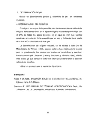 15
3. DETERMINACIÓN DE pH;
Utilizar un potenciómetro portátil y determine el pH en diferentes
muestras.
4. DETERMINACION DEL OXIGENO
El oxígeno es un gas indispensable para la conservación de vida de la
mayoría de los seres vivos. En el agua el oxígeno ocupa el segundo lugar con
el 34% de todos los gases disueltos en el agua de mar. Las fuentes
principales son a través de la aereación por las olas y de las plantas a través
de la liberación fotosintética de este gas.
La determinación del oxígeno disuelto, se ha llevado a cabo por la
Metodología de Winkler (1888), algunos autores han modificado la técnica
pero no grandemente, han pasado por pruebas de repetibilidad y exactitud.
Fue modificada por Carpenter (1965) y Strickland y Parsons (1968), siendo
más exacta ya que corrige el factor del error que pudiera tener la solución
valorada de tiosulfato.
Utilizar un oxímetro para la valoración de oxígeno.
Bibliografía
Krebs J. Ch.1985. ECOLOGÍA. Estudio de la distribución y la Abundancia. 2ª.
Edición. Harla, S.A. México.
Contreras F. 1980. MANUAL DE TÉCNICAS HIDROBIOLOGICAS. Depto. De
Zootecnia. Lab. De Oceanografía. Universidad Autónoma Metropolitana.
 