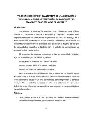 30
PRACTICA 5. DESCRIPCIÓN CUANTITATIVA DE UNA COMUNIDAD A
TRAVES DEL ANÁLISIS DE VEGETACIÓN: EL CUADRANTE Y EL
TRANSECTO COMO TECNICAS DE MUESTREO
Introducción
Un número de técnicas de muestreo están disponibles para obtener
información cuantitativa acerca de la estructura y composición de poblaciones
vegetales terrestres. La técnica más ampliamente utilizada, sin embargo, es la
de muestrear con cuadrantes de media estándar. Las técnicas de muestreo por
cuadrantes quizá deberán ser aceptadas para su uso en la mayoría de los tipos
de comunidades vegetales, y también para el estudio de comunidades de
animales sésiles o sedentarios.
El tamaño de los cuadros varía según el tipo de comunidad a estudiar,
algunos tamaños sugeridos son los siguientes:
-en vegetación herbácea de 1 metro cuadrado
-en arbustiva va de 10 a 20 metros cuadrado
-en arbórea hasta de 100 metros cuadrado.
Se puede obtener información acerca de la vegetación de un lugar a partir
de datos sobre el número, extensión linear y frecuencia al interceptar series de
líneas transecto a través de un área de muestreo con excepción de la densidad
absoluta. Algunos estudios realizados muestran que el tamaño más adecuado
de la línea es de 20 metros: aunque esto va a variar según la homogeneidad que
presente la vegetación.
Objetivos
• Se aprenderá a usar la técnica de cuadrante, con el fin de conectarla con
problemas ecológicos tales como sucesión, zonación, etc.
 