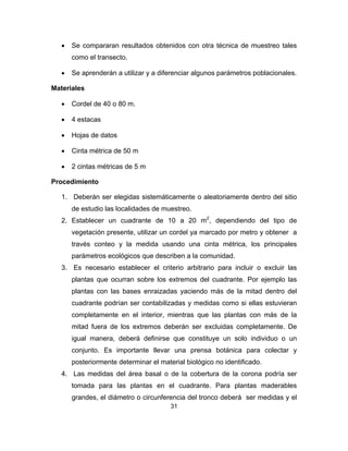 31
• Se compararan resultados obtenidos con otra técnica de muestreo tales
como el transecto.
• Se aprenderán a utilizar y a diferenciar algunos parámetros poblacionales.
Materiales
• Cordel de 40 o 80 m.
• 4 estacas
• Hojas de datos
• Cinta métrica de 50 m
• 2 cintas métricas de 5 m
Procedimiento
1. Deberán ser elegidas sistemáticamente o aleatoriamente dentro del sitio
de estudio las localidades de muestreo.
2. Establecer un cuadrante de 10 a 20 m2
, dependiendo del tipo de
vegetación presente, utilizar un cordel ya marcado por metro y obtener a
través conteo y la medida usando una cinta métrica, los principales
parámetros ecológicos que describen a la comunidad.
3. Es necesario establecer el criterio arbitrario para incluir o excluir las
plantas que ocurran sobre los extremos del cuadrante. Por ejemplo las
plantas con las bases enraizadas yaciendo más de la mitad dentro del
cuadrante podrían ser contabilizadas y medidas como si ellas estuvieran
completamente en el interior, mientras que las plantas con más de la
mitad fuera de los extremos deberán ser excluidas completamente. De
igual manera, deberá definirse que constituye un solo individuo o un
conjunto. Es importante llevar una prensa botánica para colectar y
posteriormente determinar el material biológico no identificado.
4. Las medidas del área basal o de la cobertura de la corona podría ser
tomada para las plantas en el cuadrante. Para plantas maderables
grandes, el diámetro o circunferencia del tronco deberá ser medidas y el
 