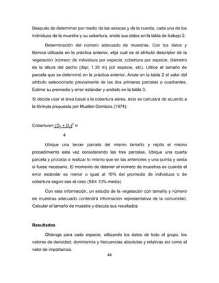 44
Después de determinar por medio de las estacas y de la cuerda, cada uno de los
individuos de la muestra y su cobertura, anote sus datos en la tabla de trabajo 2.
Determinación del número adecuado de muestras. Con los datos y
técnica utilizada en la práctica anterior, elija cual es el atributo descriptor de la
vegetación (número de individuos por especie, cobertura por especie, diámetro
de la altura del pecho (dap; 1.30 m) por especie, etc). Utilice el tamaño de
parcela que se determinó en la práctica anterior. Anote en la tabla 2 el valor del
atributo seleccionado previamente de las dos primeras parcelas o cuadrantes.
Estime su promedio y error estándar y anótelo en la tabla 3.
Si decide usar el área basal o la cobertura aérea, ésta se calculará de acuerdo a
la fórmula propuesta por Mueller-Dombois (1974):
Cobertura= (D1 + D2)2
π
4
Ubique una tercer parcela del mismo tamaño y repita el mismo
procedimiento esta vez considerando las tres parcelas. Ubique una cuarta
parcela y proceda a realizar lo mismo que en las anteriores y una quinta y sexta
si fuese necesario. El momento de detener el número de muestras es cuando el
error estándar es menor o igual al 10% del promedio de individuos o de
cobertura según sea el caso (SE≤ 10% media).
Con esta información, un estudio de la vegetación con tamaño y número
de muestras adecuado contendrá información representativa de la comunidad.
Calcular el tamaño de muestra y discuta sus resultados
Resultados
Obtenga para cada especie, utilizando los datos de todo el grupo, los
valores de densidad, dominancia y frecuencias absolutas y relativas así como el
valor de importancia.
 