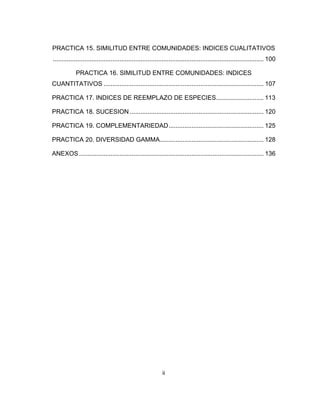 ii
PRACTICA 15. SIMILITUD ENTRE COMUNIDADES: INDICES CUALITATIVOS
........................................................................................................................ 100 
PRACTICA 16. SIMILITUD ENTRE COMUNIDADES: INDICES
CUANTITATIVOS ........................................................................................... 107 
PRACTICA 17. INDICES DE REEMPLAZO DE ESPECIES........................... 113 
PRACTICA 18. SUCESION ............................................................................ 120 
PRACTICA 19. COMPLEMENTARIEDAD...................................................... 125 
PRACTICA 20. DIVERSIDAD GAMMA........................................................... 128 
ANEXOS......................................................................................................... 136 
 