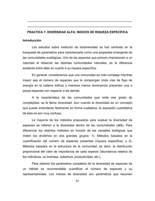 51
______________________________________________________________
______________________________________________________________
PRACTICA 7. DIVERSIDAD ALFA: INDICES DE RIQUEZA ESPECÍFICA
Introducción
Los estudios sobre medición de biodiversidad se han centrado en la
búsqueda de parámetros para caracterizarla como una propiedad emergente de
las comunidades ecológicas. Uno de los aspectos que primero impresionan a un
naturista al observar las distintas comunidades naturales, es la diferencia
existente entre ellas en cuanto a su riqueza específica.
En general, consideramos que una comunidad es más compleja mientras
mayor sea el número de especies que la compongan (más vías de flujo de
energía en la cadena trófica) y mientras menos dominancia presenten una o
pocas especies con respecto a las demás.
A la característica de las comunidades que mide ese grado de
complejidad, se le llama diversidad. Aun cuando la diversidad es un concepto
que puede entenderse fácilmente en forma cualitativa, la expresión cuantitativa
de ésta es aún muy confusa.
La mayoría de los métodos propuestos para evaluar la diversidad de
especies se refieren a la diversidad dentro de las comunidades (alfa). Para
diferenciar los distintos métodos en función de las variables biológicas que
miden los dividimos en dos grandes grupos: 1). Métodos basados en la
cuantificación del número de especies presentes (riqueza especifica); y 2).
Métodos basados en la estructura de la comunidad, es decir, la distribución
proporcional del valor de importancia de cada especie (abundancia relativa de
los individuos, su biomasa, cobertura, productividad, etc.).
Para obtener los parámetros completos de la diversidad de especies de
un hábitat es recomendable cuantificar el número de especies y su
representatividad. Los índices de diversidad son parámetros que resumen
 