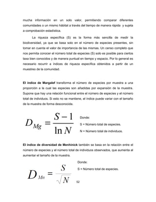 52
mucha información en un solo valor, permitiendo comparar diferentes
comunidades o un mismo hábitat a través del tiempo de manera rápida y sujeta
a comprobación estadística.
La riqueza específica (S) es la forma más sencilla de medir la
biodiversidad, ya que se basa solo en el número de especies presentes, sin
tomar en cuenta el valor de importancia de las mismas. Un censo completo que
nos permita conocer el número total de especies (S) solo es posible para ciertos
taxa bien conocidos y de manera puntual en tiempo y espacio. Por lo general es
necesario recurrir a índices de riqueza específica obtenidos a partir de un
muestreo de la comunidad.
El índice de Margalef transforma el número de especies por muestra a una
proporción a la cual las especies son añadidas por expansión de la muestra.
Supone que hay una relación funcional entre el número de especies y el número
total de individuos. Si esto no se mantiene, el índice puede variar con el tamaño
de la muestra de forma desconocida.
Donde:
S = Número total de especies.
N = Número total de individuos.
El índice de diversidad de Menhinick también se basa en la relación entre el
número de especies y el número total de individuos observados, que aumenta al
aumentar el tamaño de la muestra.
Donde:
S = Número total de especies.
 