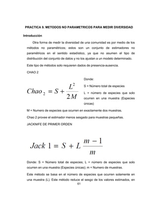 61
PRACTICA 9. METODOS NO PARAMETRICOS PARA MEDIR DIVERSIDAD
Introducción
Otra forma de medir la diversidad de una comunidad es por medio de los
métodos no paramétricos; estos son un conjunto de estimadores no
paramétricos en el sentido estadístico, ya que no asumen el tipo de
distribución del conjunto de datos y no los ajustan a un modelo determinado.
Este tipo de métodos solo requieren dados de presencia-ausencia.
CHAO 2
Donde:
S = Número total de especies
L = número de especies que solo
ocurren en una muestra (Especies
únicas)
M = Numero de especies que ocurren en exactamente dos muestras.
Chao 2 provee el estimador menos sesgado para muestras pequeñas.
JACKNIFE DE PRIMER ORDEN
Donde: S = Número total de especies; L = número de especies que solo
ocurren en una muestra (Especies únicas); m = Numero de muestras.
Este método se basa en el número de especies que ocurren solamente en
una muestra (L). Este método reduce el sesgo de los valores estimados, en
 