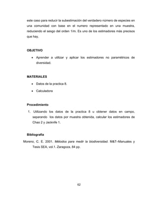 62
este caso para reducir la subestimación del verdadero número de especies en
una comunidad con base en el numero representado en una muestra,
reduciendo el sesgo del orden 1/m. Es uno de los estimadores más precisos
que hay.
OBJETIVO
• Aprender a utilizar y aplicar los estimadores no paramétricos de
diversidad.
MATERIALES
• Datos de la practica 8.
• Calculadora
Procedimiento
1. Utilizando los datos de la practica 8 u obtener datos en campo,
separando los datos por muestra obtenida, calcular los estimadores de
Chao 2 y Jacknife 1.
Bibliografía
Moreno, C. E. 2001. Métodos para medir la biodiversidad. M&T–Manuales y
Tesis SEA, vol.1. Zaragoza, 84 pp.
 