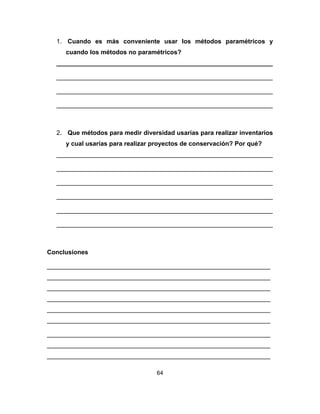 64
1. Cuando es más conveniente usar los métodos paramétricos y
cuando los métodos no paramétricos?
______________________________________________________________
______________________________________________________________
______________________________________________________________
______________________________________________________________
2. Que métodos para medir diversidad usarías para realizar inventarios
y cual usarías para realizar proyectos de conservación? Por qué?
______________________________________________________________
______________________________________________________________
______________________________________________________________
______________________________________________________________
______________________________________________________________
______________________________________________________________
Conclusiones
________________________________________________________________
________________________________________________________________
________________________________________________________________
________________________________________________________________
________________________________________________________________
________________________________________________________________
________________________________________________________________
________________________________________________________________
________________________________________________________________
 