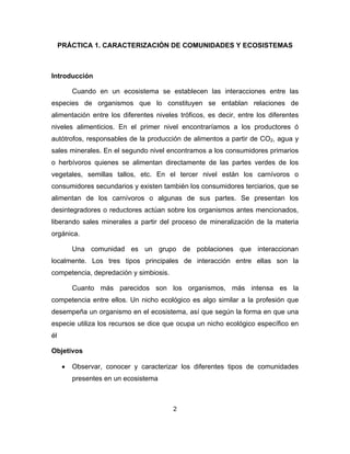 2
PRÁCTICA 1. CARACTERIZACIÓN DE COMUNIDADES Y ECOSISTEMAS
Introducción
Cuando en un ecosistema se establecen las interacciones entre las
especies de organismos que lo constituyen se entablan relaciones de
alimentación entre los diferentes niveles tróficos, es decir, entre los diferentes
niveles alimenticios. En el primer nivel encontraríamos a los productores ó
autótrofos, responsables de la producción de alimentos a partir de CO2, agua y
sales minerales. En el segundo nivel encontramos a los consumidores primarios
o herbívoros quienes se alimentan directamente de las partes verdes de los
vegetales, semillas tallos, etc. En el tercer nivel están los carnívoros o
consumidores secundarios y existen también los consumidores terciarios, que se
alimentan de los carnívoros o algunas de sus partes. Se presentan los
desintegradores o reductores actúan sobre los organismos antes mencionados,
liberando sales minerales a partir del proceso de mineralización de la materia
orgánica.
Una comunidad es un grupo de poblaciones que interaccionan
localmente. Los tres tipos principales de interacción entre ellas son la
competencia, depredación y simbiosis.
Cuanto más parecidos son los organismos, más intensa es la
competencia entre ellos. Un nicho ecológico es algo similar a la profesión que
desempeña un organismo en el ecosistema, así que según la forma en que una
especie utiliza los recursos se dice que ocupa un nicho ecológico específico en
él
Objetivos
• Observar, conocer y caracterizar los diferentes tipos de comunidades
presentes en un ecosistema
 