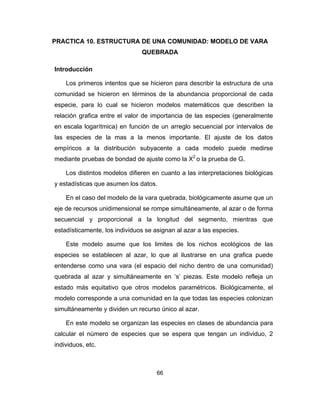 66
PRACTICA 10. ESTRUCTURA DE UNA COMUNIDAD: MODELO DE VARA
QUEBRADA
Introducción
Los primeros intentos que se hicieron para describir la estructura de una
comunidad se hicieron en términos de la abundancia proporcional de cada
especie, para lo cual se hicieron modelos matemáticos que describen la
relación grafica entre el valor de importancia de las especies (generalmente
en escala logarítmica) en función de un arreglo secuencial por intervalos de
las especies de la mas a la menos importante. El ajuste de los datos
empíricos a la distribución subyacente a cada modelo puede medirse
mediante pruebas de bondad de ajuste como la X2
o la prueba de G.
Los distintos modelos difieren en cuanto a las interpretaciones biológicas
y estadísticas que asumen los datos.
En el caso del modelo de la vara quebrada, biológicamente asume que un
eje de recursos unidimensional se rompe simultáneamente, al azar o de forma
secuencial y proporcional a la longitud del segmento, mientras que
estadísticamente, los individuos se asignan al azar a las especies.
Este modelo asume que los limites de los nichos ecológicos de las
especies se establecen al azar, lo que al ilustrarse en una grafica puede
entenderse como una vara (el espacio del nicho dentro de una comunidad)
quebrada al azar y simultáneamente en ‘s’ piezas. Este modelo refleja un
estado más equitativo que otros modelos paramétricos. Biológicamente, el
modelo corresponde a una comunidad en la que todas las especies colonizan
simultáneamente y dividen un recurso único al azar.
En este modelo se organizan las especies en clases de abundancia para
calcular el número de especies que se espera que tengan un individuo, 2
individuos, etc.
 