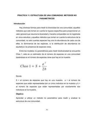 71
PRACTICA 11. ESTRUCTURA DE UNA COMUNIDAD: METODOS NO
PARAMETRICOS
Introducción
Hay diversas formas para medir la diversidad de una comunidad, aquellos
métodos que solo toman en cuenta la riqueza específica para proporcionar un
valor general que resuma la diversidad y hacerla comparable con la registrada
en otros estudios y aquellos métodos que toman en cuenta la estructura de la
comunidad, no solo cuantas especies hay sino la abundancia de cada una de
ellas, la dominancia de las especies, si la distribución de abundancia es
equitativa o la presencia de especies raras.
Entre los modelos no paramétricos para medir biodiversidad se encuentra
Chao 1, este es un estimador de el número de especies en una comunidad
basándose en el número de especies raras que hay en la muestra.
Donde:
S = al número de especies que hay en una muestra, a = al número de
especies que están representadas por un único individuo en la muestra y b =
al número de especies que están representadas por exactamente dos
individuos en la muestra.
Objetivo
Aprender a utilizar un método no paramétrico para medir y analizar la
estructura de una comunidad.
 