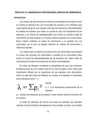 76
PRACTICA 12. ABUNDANCIA PROPORCIONAL:INDICES DE DOMINANCIA
Introducción
Los índices de dominancia son índices de diversidad que también toman
en cuenta la estructura de una comunidad de acuerdo a los individuos que
cada especie tenga en una muestra. Este tipo de índices han sido clasificados
en índices de equidad, que toman en cuenta el valor de importancia de las
especies, y en índices de heterogeneidad, que toman en cuenta el valor de
importancia de cada especie y el número total de especies en la comunidad.
Estos índices enfatizan el grado de dominancia o la equidad de una
comunidad, por lo que se pueden clasificar en índices de dominancia e
índices de equidad.
Los índices que se basan en la dominancia son parámetros que trabajan
al inverso del concepto de uniformidad o equidad de la comunidad; estos
toman en cuenta la representatividad de las especies con mayor valor de
importancia sin evaluar la contribución del resto de las especies.
El índice de Simpson manifiesta la probabilidad de que dos individuos
tomados al azar de una muestra sean de la misma especie. Este índice esta
fuertemente influido por la importancia de las especies mas dominantes.
Como el valor del índice de Simpson es inverso a la equidad, la diversidad
debe calcularse como 1 - λ
Donde:
pi = a la abundancia proporcional de la
especie i
pi = número de individuos de la especie i entre numero total de individuos de
la muestra.
La serie de Números de Hill es una serie de números que permiten
calcular el número efectivo de especies en una muestra, es decir, una medida
 