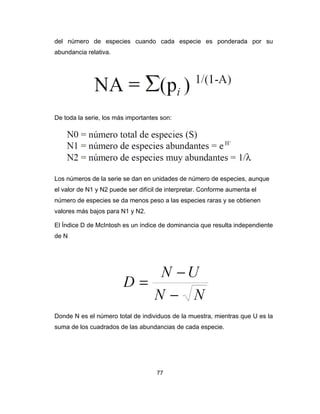 77
del número de especies cuando cada especie es ponderada por su
abundancia relativa.
De toda la serie, los más importantes son:
Los números de la serie se dan en unidades de número de especies, aunque
el valor de N1 y N2 puede ser difícil de interpretar. Conforme aumenta el
número de especies se da menos peso a las especies raras y se obtienen
valores más bajos para N1 y N2.
El Índice D de McIntosh es un índice de dominancia que resulta independiente
de N
Donde N es el número total de individuos de la muestra, mientras que U es la
suma de los cuadrados de las abundancias de cada especie.
 