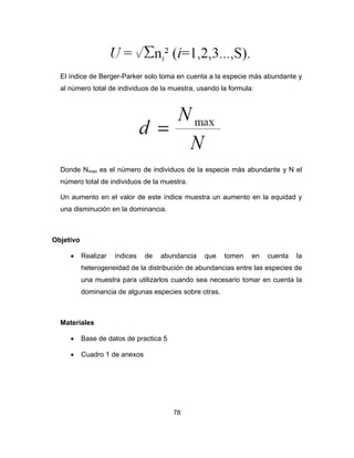 78
El índice de Berger-Parker solo toma en cuenta a la especie más abundante y
al número total de individuos de la muestra, usando la formula:
Donde Nmax es el número de individuos de la especie más abundante y N el
número total de individuos de la muestra.
Un aumento en el valor de este índice muestra un aumento en la equidad y
una disminución en la dominancia.
Objetivo
• Realizar índices de abundancia que tomen en cuenta la
heterogeneidad de la distribución de abundancias entre las especies de
una muestra para utilizarlos cuando sea necesario tomar en cuenta la
dominancia de algunas especies sobre otras.
Materiales
• Base de datos de practica 5
• Cuadro 1 de anexos
 