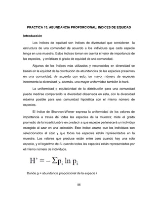 86
PRACTICA 13. ABUNDANCIA PROPORCIONAL: INDICES DE EQUIDAD
Introducción
Los índices de equidad son índices de diversidad que consideran la
estructura de una comunidad de acuerdo a los individuos que cada especie
tenga en una muestra. Estos índices toman en cuenta el valor de importancia de
las especies, y enfatizan el grado de equidad de una comunidad.
Algunos de los índices más utilizados y reconocidos en diversidad se
basan en la equidad de la distribución de abundancias de las especies presentes
en una comunidad. de acuerdo con esto, un mayor número de especies
incrementa la diversidad y, además, una mayor uniformidad también lo hará.
La uniformidad o equitatividad de la distribución para una comunidad
puede medirse comparando la diversidad observada en esta, con la diversidad
máxima posible para una comunidad hipotética con el mismo número de
especies.
El índice de Shannon-Wiener expresa la uniformidad de los valores de
importancia a través de todas las especies de la muestra; mide el grado
promedio de la incertidumbre en predecir a que especie pertenecerá un individuo
escogido al azar en una colección. Este índice asume que los individuos son
seleccionados al azar y que todas las especies están representadas en la
muestra. Los valores que produce están entre cero cuando hay una sola
especie, y el logaritmo de S, cuando todas las especies están representadas por
el mismo número de individuos.
Donde pi = abundancia proporcional de la especie i
 