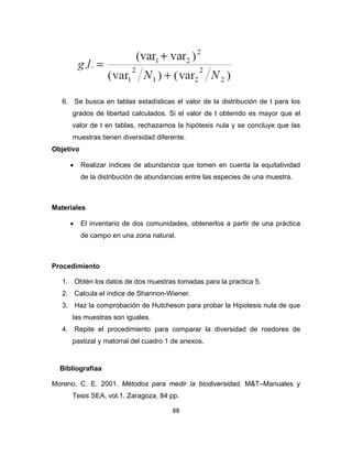 88
6. Se busca en tablas estadísticas el valor de la distribución de t para los
grados de libertad calculados. Si el valor de t obtenido es mayor que el
valor de t en tablas, rechazamos la hipótesis nula y se concluye que las
muestras tienen diversidad diferente.
Objetivo
• Realizar índices de abundancia que tomen en cuenta la equitatividad
de la distribución de abundancias entre las especies de una muestra.
Materiales
• El inventario de dos comunidades, obtenerlos a partir de una práctica
de campo en una zona natural.
Procedimiento
1. Obtén los datos de dos muestras tomadas para la practica 5.
2. Calcula el índice de Shannon-Wiener.
3. Haz la comprobación de Hutcheson para probar la Hipotesis nula de que
las muestras son iguales.
4. Repite el procedimiento para comparar la diversidad de roedores de
pastizal y matorral del cuadro 1 de anexos.
Bibliografíaa
Moreno, C. E. 2001. Métodos para medir la biodiversidad. M&T–Manuales y
Tesis SEA, vol.1. Zaragoza, 84 pp.
 