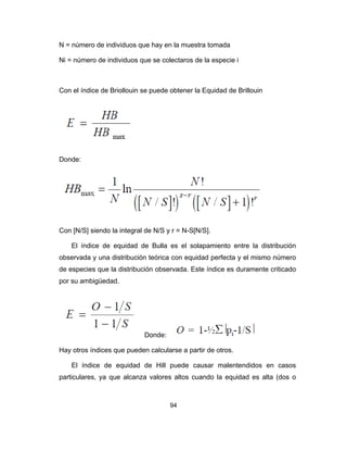 94
N = número de individuos que hay en la muestra tomada
Ni = número de individuos que se colectaros de la especie i
Con el índice de Briollouin se puede obtener la Equidad de Brillouin
Donde:
Con [N/S] siendo la integral de N/S y r = N-S[N/S].
El índice de equidad de Bulla es el solapamiento entre la distribución
observada y una distribución teórica con equidad perfecta y el mismo número
de especies que la distribución observada. Este índice es duramente criticado
por su ambigüedad.
Donde:
Hay otros índices que pueden calcularse a partir de otros.
El índice de equidad de Hill puede causar malentendidos en casos
particulares, ya que alcanza valores altos cuando la equidad es alta (dos o
 