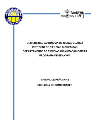 UNIVERSIDAD AUTÓNOMA DE CIUDAD JUÁREZ
INSTITUTO DE CIENCIAS BIOMÉDICAS
DEPARTAMENTO DE CIENCIAS QUÍMICO-BIOLÓGICAS
PROGRAMA DE BIOLOGÍA
MANUAL DE PRÁCTICAS
ECOLOGÍA DE COMUNIDADES
 