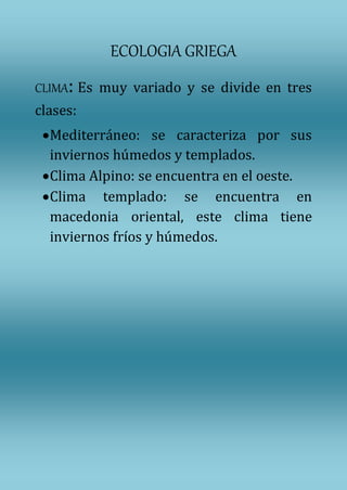 ECOLOGIA GRIEGA
CLIMA: Es muy variado y se divide en tres
clases:
Mediterráneo: se caracteriza por sus
inviernos húmedos y templados.
Clima Alpino: se encuentra en el oeste.
Clima templado: se encuentra en
macedonia oriental, este clima tiene
inviernos fríos y húmedos.
 