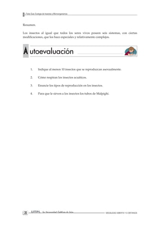 20 UTPL La Universidad Católica de Loja MODALIDAD ABIERTA Y A DISTANCIA 
Texto Guía: Ecología de Insectos y Microorganismos 
Resumen. 
Los insectos al igual que todos los seres vivos poseen seis sistemas, con ciertas modificaciones, que los hace especiales y relativamente complejos. 
1. Indique al menos 10 insectos que se reproduzcan asexualmente. 
2. Cómo respiran los insectos acuáticos. 
3. Enuncie los tipos de reproducción en los insectos. 
4. Para que le sirven a los insectos los tubos de Malpighi. A utoevaluación  