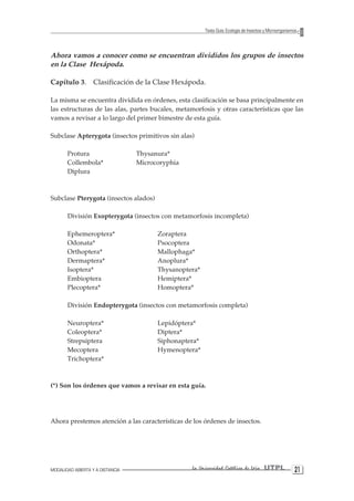 MODALIDAD ABIERTA Y A DISTANCIA La Universidad Católica de Loja UTPL 21 
Texto Guía: Ecología de Insectos y Microorganismos 
Ahora vamos a conocer como se encuentran divididos los grupos de insectos en la Clase Hexápoda. 
Capítulo 3. Clasificación de la Clase Hexápoda. 
La misma se encuentra dividida en órdenes, esta clasificación se basa principalmente en las estructuras de las alas, partes bucales, metamorfosis y otras características que las vamos a revisar a lo largo del primer bimestre de esta guía. 
Subclase Apterygota (insectos primitivos sin alas) 
Protura Thysanura* 
Collembola* Microcoryphia 
Diplura 
Subclase Pterygota (insectos alados) 
División Exopterygota (insectos con metamorfosis incompleta) 
Ephemeroptera* Zoraptera 
Odonata* Psocoptera 
Orthoptera* Mallophaga* 
Dermaptera* Anoplura* 
Isoptera* Thysanoptera* 
Embioptera Hemiptera* 
Plecoptera* Homoptera* 
División Endopterygota (insectos con metamorfosis completa) 
Neuroptera* Lepidóptera* 
Coleoptera* Diptera* 
Strepsiptera Siphonaptera* 
Mecoptera Hymenoptera* 
Trichoptera* 
(*) Son los órdenes que vamos a revisar en esta guía. 
Ahora prestemos atención a las características de los órdenes de insectos.  