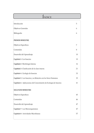 ÍNDICE 
Introducción 5 
Objetivos Generales 6 
Bibliografía 6 
PRIMER BIMESTRE 
Objetivos Específicos 7 
Contenidos 8 
Desarrollo del Aprendizaje 10 
Capítulo 1 : Los Insectos 10 
Capítulo 2 : Morfología Interna 16 
Capítulo 3 : Clasificación de la clase insecta 21 
Capítulo 4 : Ecología de Insectos 33 
Capítulo 5 : Los Insectos y su Relación con los Seres Humanos 35 
Capítulo 6 : Aplicaciones del Conocimiento de Ecología de Insectos 41 
SEGUNDO BIMESTRE 
Objetivos Específicos 45 
Contenidos 46 
Desarrollo del Aprendizaje 47 
Capítulo 7 : Los Microorganismos 47 
Capítulo 8 : Actividades Microbianas 57  