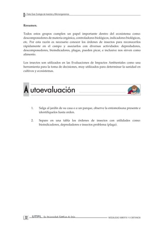 32 UTPL La Universidad Católica de Loja MODALIDAD ABIERTA Y A DISTANCIA 
Texto Guía: Ecología de Insectos y Microorganismos 
Resumen. 
Todos estos grupos cumplen un papel importante dentro del ecosistema como: descomponedores de materia orgánica, controladores biológicos, indicadores biológicos, etc. Por esta razón es necesario conocer los órdenes de insectos para reconocerlos rápidamente en el campo y asociarlos con diversas actividades: depredadores, descomponedores, bioindicadores, plagas, pueden picar, e inclusive nos sirven como alimento. 
Los insectos son utilizados en las Evaluaciones de Impactos Ambientales como una herramienta para la toma de decisiones, muy utilizados para determinar la sanidad en cultivos y ecosistemas. 
1. Salga al jardín de su casa o a un parque, observe la entomofauna presente e identifiquelos hasta orden. 
2. Separe en una tabla los órdenes de insectos con utilidades como: bioindicadores, depredadores e insectos problema (plaga). A utoevaluación  