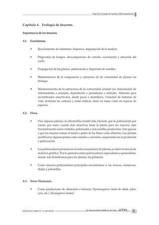MODALIDAD ABIERTA Y A DISTANCIA La Universidad Católica de Loja UTPL 33 
Texto Guía: Ecología de Insectos y Microorganismos 
Capítulo 4. Ecología de Insectos. 
Importancia de los Insectos. 
4.1. Ecosistemas. 
• Reciclamiento de nutrientes: hojarasca, degradación de la madera. 
• Dispersión de hongos, descomposición de carroña, excremento y aireación del suelo. 
• Propagación de las plantas: polinización y dispersión de semillas. 
• Mantenimiento de la composición y estructura de las comunidad de plantas vía fitofagia. 
• Mantenimiento de la estructura de la comunidad animal vía: transmisión de enfermedades a animales, depredación y parasitismo a animales. Alimento para invertebrados insectívoros, desde peces a mamíferos. Variedad de historias de vida, dominan las cadenas y redes tróficas, tanto en masa como en riqueza de especies. 
4.2. Flora. 
• Para algunas plantas, la entomofilia resultó más eficiente que la polinización por viento, por tanto, cuanto más atractivas fuese la planta para los insectos, más frecuentemente serían visitadas, polinizadas y más semillas producirían. Esto gracias a que los insectos toman el néctar o polen de las flores como alimento. Las plantas modificaron algunas partes como carpelos y nectarios, asegurando así su protección y polinización. 
• Los polinizadores promueven el entrecruzamiento de plantas, es decir la mezcla de material genético. Por lo general existen polinizadores especialistas y generalistas, siendo más beneficiosos para las plantas, los primeros. 
• Como insectos polinizadores principales encontramos a: las moscas, mariposas, abejas y palomillas. 
4.3. Seres Humanos. 
• Como productores de alimentos o tinturas: Hymenoptera (miel de abeja, jalea, cera, etc.), Homoptera (tintes).  