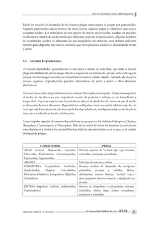 MODALIDAD ABIERTA Y A DISTANCIA La Universidad Católica de Loja UTPL 39 
Texto Guía: Ecología de Insectos y Microorganismos 
Todos los estados de desarrollo de los insectos plagas están sujetos al ataque por parasitoides. Algunos parasitoides atacan huevos de otros, larvas, algunas pupas y solamente unos pocos parasitan adultos. Los individuos de una especie de insecto en particular, pueden ser atacados en diferentes estados de su desarrollo por diferentes especies de parasitoides. Algunas hembras de parasitoides adultos se alimentan de sus hospederos sin matarlos, para obtener suficiente proteína para depositar sus huevos, mientras que otros parásitos adultos se alimentan de néctar y polen. 
5.3. Insectos Depredadores. 
Un insecto depredador, generalmente es una larva o adulto de vida libre, que mata al insecto plaga inmediatamente por un ataque directo y requiere de un número de «presas» suficientes que le provea el alimento que necesita para desarrollarse hasta el estado, adulto. Además de insectos presas, algunos depredadores pueden alimentarse de polen y néctar u otros alimentos alternativos. 
Para muchos adultos depredadores en los órdenes Neuroptera (crisopas) y Diptera (mosquitos), el néctar de las flores es una importante fuente de proteína e influye en su fecundidad y longevidad. Algunos insectos son depredadores sólo en el estado larval, mientras que el adulto se alimentan de otros alimentos. Depredadores «obligados» tanto en estado adulto como larval (mariquitas). Comúnmente, los huevos de los depredadores, son depositados por las hembras muy cerca de donde se localiza el alimento. 
Las principales especies de insectos depredadores se agrupan en los órdenes: Coleoptera, Diptera, Hemiptera, Hymenoptera y Neuroptera. Más de la mitad de todos los insectos depredadores son coleópteros y de éstos los coccinélidos han sido los más estudiados para su uso, en el control biológico de plagas. 
DEPREDADOR 
PRESA 
ACARI (ácaros): Phyioseidae, Anysidae, Chelytidae, Eriythraeidae, Hemisarcoptidae, Pyemotidae, Stigmaemidae 
Diversas especies de “arañita roja, trips escamas, cochinillas, mariposas, escarabajos. 
ARANEA 
Todo tipo de insectos y arañas. 
COLEOPTERA Coccinellidae, Carabidae, Staphylinidae, Cleridae, Cicin-delidae, Dytiscidae, Histeridae, Lampyridae, Silphidae, Cantharidae. 
Diversos estados de desarrollo de mariposas palomillas, escamas y cochillas, áfidos, chicharritas, moscas blancas, “arañita” roja y otros pequeños diversos insectos y artrópodos en el suelo. 
DIPTERA Syrphidae, Asilidae, Anthomiidae, Cecidomyiidae. 
Huevos de chapulines o saltamontes, escamas, cochinillas, áfidos, trips, ácaros, escarabajos, mariposas y palomillas  