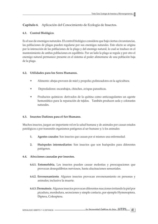 MODALIDAD ABIERTA Y A DISTANCIA La Universidad Católica de Loja UTPL 41 
Texto Guía: Ecología de Insectos y Microorganismos 
Capítulo 6. Aplicación del Conocimiento de Ecología de Insectos. 
6.1. Control Biológico. 
Es el uso de enemigos naturales. El control biológico considera que bajo ciertas circunstancias, las poblaciones de plagas pueden regularse por sus enemigos naturales. Este efecto se origina por la interacción de las poblaciones de la plaga y del enemigo natural, lo cual se traduce en el mantenimiento de ambas poblaciones en equilibrio. Por un lado la plaga se regula y por otro el enemigo natural permanece presente en el sistema al poder alimentarse de una población baja de la plaga. 
6.2. Utilidades para los Seres Humanos. 
• Alimento: abejas proveen de miel y propolio; polinizadores en la agricultura. 
• Depredadores: escarabajos, chinches, avispas parasíticas. 
• Productos químicos: derivados de la quitina como anticoagulantes un agente hemostático para la reparación de tejidos. También producen seda y colorantes naturales. 
6.3. Insectos Dañinos para el Ser Humano. 
Muchos insectos, juegan un importante rol en la salud humana y de animales por causar estados patológicos o por transmitir organismos patógenos al ser humano y/o los animales: 
1. Agentes causales: Son insectos que causan por sí mismos una enfermedad. 
2. Huéspedes intermediarios: Son insectos que son huéspedes para diferentes patógenos. 
6.4. Afecciones causadas por insectos. 
6.4.1. Entomofobia. Los insectos pueden causar molestias y preocupaciones que provocan desequilibrios nerviosos, hasta alucinaciones sensoriales. 
6.4.2. Envenenamiento. Algunos insectos provocan envenenamiento en personas y animales; inclusive la muerte. 
6.4.3. Dermatosis. Algunos insectos provocan diferentes reacciones irritando la piel por picadura, mordedura, secreciones y simple contacto, por ejemplo Hymenoptera, Diptera, Coleoptera.  
