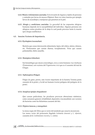 42 UTPL La Universidad Católica de Loja MODALIDAD ABIERTA Y A DISTANCIA 
Texto Guía: Ecología de Insectos y Microorganismos 
6.4.4. Miasis e infestaciones asociadas. Es la invasión de órganos y tejidos de personas y animales por larvas de moscas (Diptera). Rara vez otros insectos por ejemplo larvas de escarabajos y mariposas que penetran en la piel. 
6.4.5. Alergia y condiciones asociadas. La gravedad de las respuestas alérgicas humanas depende de la susceptibilidad del individuo. Algunas personas son alérgicas contra picadura de la abeja la cual puede provocar hasta la muerte (por choque anafiláctico). 
6.5. Insectos Vectores de Importancia. 
6.5.1. Dyctioptera (cucarachas). 
Bacteria que causa intoxicación alimentaria; lepra; del cólera, ántrax, tétanos, etc. Protozoarios que causan diarrea; toxoplasmosis. Virus que causan poliomielitis, fiebre amarilla. 
6.5.2. Hemiptera (chinches). 
Son hematófagos que atacan a murciélagos, aves y a seres humanos. Las vinchucas (Triatominae), son vectores del Trypanosoma cruzi que es e! causante del mal de Chagas. 
6.5.3. Siphonaptera (Pulgas). 
Pulgas de gatos, perros, rata (vector importante de la bacteria Yersinia pestis causante de la peste), y la del ser humano (vector patógeno del patógeno de la peste). 
6.5.4. Anoplura (piojos chupadores) 
Que causan pediculosis, las picaduras provocan alteraciones sistémicas, como cansancio general, irritabilidad, depresión e incomodidad, son vectores de bacterias como las fíickettsias causante del tifo. 
6.5.5. Diptera (moscas, y mosquitos). 
La mosca negra del África que es vector del nemátodo que causa la oncocercosis. 
Las mosca vector del protozoaria flagelado Leshmania donovani y L. infantum, causantes de la Leishmaniasis visceral y L. cutánea. 
 