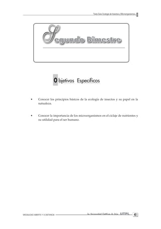 MODALIDAD ABIERTA Y A DISTANCIA La Universidad Católica de Loja UTPL 45 
Texto Guía: Ecología de Insectos y Microorganismos 
S egundo Bimestre 
O bjetivos Específicos 
• Conocer los principios básicos de la ecología de insectos y su papel en la 
natualeza. 
• Conocer la importancia de los microorganismos en el ciclaje de nutrientes y 
su utilidad para el ser humano. 
 