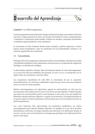 MODALIDAD ABIERTA Y A DISTANCIA La Universidad Católica de Loja UTPL 47 
Texto Guía: Ecología de Insectos y Microorganismos 
D esarrollo del Aprendizaje 
Capítulo 7. Los Microorganismos. 
Los microorganismos incluyen bacterias, hongos, protozoarios y algas, cuyo tamaño oscila entre una micra y algunas decenas de micra, son de gran diversidad en cuanto a requerimientos y tolerancia a condiciones desfavorables. Pueden ser aerobios, anaerobios, heterótrofos o autótrofos (quimioautótrofos o foto autótrofos). 
Se encuentran en todo el planeta donde existen animales y plantas superiores e incluso lugares menos hospitalarios, como los sedimentos de las profundidades oceánicas o en sustratos superficiales de la atmósfera. 
1.1. Generalidades. 
El tamaño de los microorganismos además de incidir en su morfología, actividad, diversidad y flexibilidad metabólicas, tiene importantes consecuencias en su capacidad de adaptación fisiológica, su distribución ecológica. 
La alta relación superficie-volumen, típica del diminuto tamaño de estos microorganismos, es la causa de la alta taza metabólica que presenta, lo cual a su vez, se corresponde con su rápido ritmo de crecimiento y división celular. 
Los organismos unicelulares de vida libre se encuentran de por si, expuestos permanentemente a las variaciones ambientales excepto los que viven en los seres humanos como es el caso de ciertos parásitos. 
Muchos microorganismos son importantes agentes de enfermedades, no solo para los seres humanos sino también para los seres vivos de los que éste depende. También aquellos que tienen una acción benéfica para los seres humanos u otros seres vivos, por ejemplo los habitantes naturales del tracto digestivo y vaginal, de las bacterias y los hongos presentes en los quesos yogures y leches fermentadas y de las bacterias que viven en relación estrecha con plantas leguminosas. 
Los seres humanos han aprovechado los productos metabólicos de ciertos microorganismos para elaborar distintos alimentos. Un ejemplo es el caso de la levadura Saccharomyces cedevisiae, un hongo unicelular que interviene en la fabricación del pan, la cerveza y el vino, otro es el las bacterias y los hongos que participan en la elaboración de los quesos y del yogurt.  