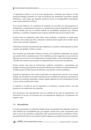 4 UTPL La Universidad Católica de Loja MODALIDAD ABIERTA Y A DISTANCIA 8 
Texto Guía: Ecología de Insectos y Microorganismos 
La importancia además se da en el sector agropecuario e industrial, para obtener de ellos productos biológicos primarios así como de productos del metabolismo secundario: ejemplo antibióticos o para lograr que degradan sustancias tóxicas no biodegradables naturalmente como muchos polímeros sintéticos. 
Si los factores abióticos y los suministros de nutrientes son favorables, los microorganismos se multiplicarán y competirán por el espacio. La cantidad total de espacio disponible por lo general no está limitada, pero hay un número limitado de microhábitats apropiados que contienen nutrientes, y se produce competencia por el espacio utilizable más que por el espacio total. 
Cuando ocurre la competencia puede haber varios resultados, el organismo se adapte mejor al medio y crezca mejor que otros, excluyendo a todas las demás especies de ese medio: esto se conoce como exclusión competitiva. 
Puede haber coexistencia de poblaciones que compitan por un sustrato, si están separadas en cuanto a espacio, por ejemplo, en lodo y en agua. 
Hay microbios que desarrollan tolerancia extrema a las condiciones ambientales, de manera que pueden evitar la competencia por vivir en habitáis que otros organismos no usan (como las algas que crecen en la nieve o las cianobacterias de los lagos salados o de los manantiales termales), o pueden usar sustratos que no pueden ser degradados por la mayor parte de población. 
Existen muchos otros tipos de interacciones: simbiosis, mutualismo y amensalismo, por ejemplo, un hongo puede producir una toxina (antibiótico) que inhiba el crecimiento bacteriano. También puede no haber interacción del todo y esta relación se llama neutralismo. 
El grado de dependencia varía mucho; puede haber una relación poco estrecha, en la cual por ejemplo, las actividades de una bacteria propicien que un hábitat sea mejor para otra bacteria al modificar los nutrientes disponibles, aunque ninguna dependa de otra (comensalismo) la cual es muy común en poblaciones mixtas. 
La sintrofia es el modo en que los organismos se encuentran a menudo juntos y son más productivos en combinación que separados. 
Hay asociaciones más especializadas (como los nódulos de las raíces de leguminosas o las micorrizas) en las que con frecuencia hay una dependencia obligada de un organismos con respecto a otro. 
7.2. Microhábitats. 
A escala macroscópica, los diferentes habitáis tienen comunidades bien definidas, dentro de estos hábitats hay microhábitats que, por ejemplo, pueden tener suelo característico pero para el caso de los microbios es importante saber que parte del suelo se consideran e incluso que partículas del suelo; ya sea mineral o materia orgánica, por ejemplo afectan a los nutrientes  