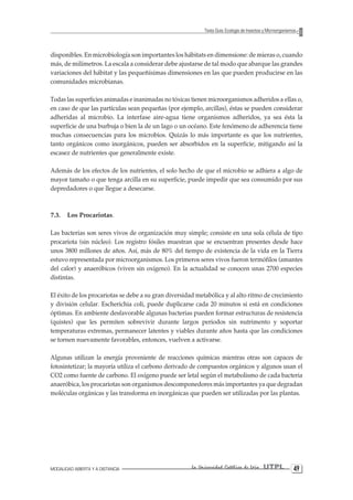 MODALIDAD ABIERTA Y A DISTANCIA La Universidad Católica de Loja UTPL 49 
Texto Guía: Ecología de Insectos y Microorganismos 
disponibles. En microbiología son importantes los hábitats en dimensione: de mieras o, cuando más, de milímetros. La escala a considerar debe ajustarse de tal modo que abarque las grandes variaciones del hábitat y las pequeñísimas dimensiones en las que pueden producirse en las comunidades microbianas. 
Todas las superficies animadas e inanimadas no tóxicas tienen microorganismos adheridos a ellas o, en caso de que las partículas sean pequeñas (por ejemplo, arcillas), éstas se pueden considerar adheridas al microbio. La interfase aire-agua tiene organismos adheridos, ya sea ésta la superficie de una burbuja o bien la de un lago o un océano. Este fenómeno de adherencia tiene muchas consecuencias para los microbios. Quizás lo más importante es que los nutrientes, tanto orgánicos como inorgánicos, pueden ser absorbidos en la superficie, mitigando así la escasez de nutrientes que generalmente existe. 
Además de los efectos de los nutrientes, el solo hecho de que el microbio se adhiera a algo de mayor tamaño o que tenga arcilla en su superficie, puede impedir que sea consumido por sus depredadores o que llegue a desecarse. 
7.3. Los Procariotas. 
Las bacterias son seres vivos de organización muy simple; consiste en una sola célula de tipo procariota (sin núcleo). Los registro fósiles muestran que se encuentran presentes desde hace unos 3800 millones de años. Así, más de 80% del tiempo de existencia de la vida en la Tierra estuvo representada por microorganismos. Los primeros seres vivos fueron termófilos (amantes del calor) y anaeróbicos (viven sin oxígeno). En la actualidad se conocen unas 2700 especies distintas. 
El éxito de los procariotas se debe a su gran diversidad metabólica y al alto ritmo de crecimiento y división celular. Escherichia coli, puede duplicarse cada 20 minutos si está en condiciones óptimas. En ambiente desfavorable algunas bacterias pueden formar estructuras de resistencia (quistes) que les permiten sobrevivir durante largos periodos sin nutrimento y soportar temperaturas extremas, permanecer latentes y viables durante años hasta que las condiciones se tornen nuevamente favorables, entonces, vuelven a activarse. 
Algunas utilizan la energía proveniente de reacciones químicas mientras otras son capaces de fotosintetizar; la mayoría utiliza el carbono derivado de compuestos orgánicos y algunos usan el CO2 como fuente de carbono. El oxígeno puede ser letal según el metabolismo de cada bacteria anaeróbica, los procariotas son organismos descomponedores más importantes ya que degradan moléculas orgánicas y las transforma en inorgánicas que pueden ser utilizadas por las plantas.  