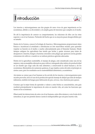 UTPLLa Universidad Católica de Loja 
MODALIDAD ABIERTA Y A DISTANCIA 
Texto Guía: Ecología de Insectos y Microorganismos 
Los insectos y microorganismos son dos grupos de seres vivos de gran importancia en los ecosistemas, debido a su diversidad y a la amplia gama de funciones que cumplen en el medio. 
De ahí la importancia de conocer su comportamiento, las relaciones de ellos con las otras especies y con el ser humano. Partiendo del hecho que en su mayoría pasan desapercibidos por su tamaño. 
Dentro de la Carrera, conocer la Ecología de Insectos y Microorganismos proporcionará datos básicos e incentivará al estudiante a introducirse en este maravilloso mundo, para aprender respetar su función en el medio y usarlos adecuadamente para el bienestar humano. Desde tiempos antiguos los agricultores han tenido que luchar y gastar recursos para tratar de desaparecer a insectos, hongos y bacterias conocidos como plagas que aparecen con las grandes extensiones de cultivos o cuando no se realizan prácticas agrícolas adecuadas. 
Dentro de la agricultura sustentable, el manejo de plagas, está considerado como una de las mejores y más aconsejables alternativas para cultivar, entregando altos índices de productividad en un mundo que exige cada día más alimentos y conservando la salud humana y de los ecosistemas, liberándolos de sustancias químicas, lo que implica costos elevados al principio en ciertos casos, pero los resultados son la sustentabilidad alimentaria y ecosistémica. 
Así mismo se conoce que el ser humano se ha servido de los insectos y microorganismos para sacarles provecho, tal es el caso de la producción apícola (manejo de abejas) que data de tiempos milenarios, también de hongos para fabricación de pan, cerveza, vino, bacterias para quesos. 
Creemos que la mejor forma de aprender a valorar a estos bichos es conociéndolos, esta guía resaltará principalmente la importancia de estos en nuestra vida, así como las funciones que tienen en los ecosistemas. 
Observando las interacciones de estos con el ser humano, entre ellos mismos y con el resto de la naturaleza, lo que nos permite darnos cuenta lo indispensables que son para nuestra vida. I ntroducción  