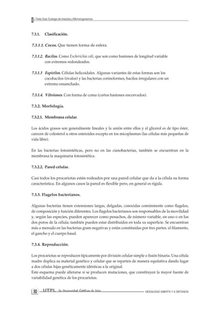 UTPL La Universidad Católica de Loja MODALIDAD ABIERTA Y A DISTANCIA 50 
Texto Guía: Ecología de Insectos y Microorganismos 
7.3.1. Clasificación. 
7.3.1.1. Cocos. Que tienen forma de esfera. 
7.3.1.2. Bacilos. Como Escherichia coli, que son como bastones de longitud variable con extremos redondeados. 
7.3.1.3 Espirilos. Células helicoidales. Algunas variantes de estas formas son los cocobacilos (óvalos) y las bacterias corineformes, bacilos irregulares con un extremo ensanchado. 
7.3.1.4. Vibriones. Con forma de coma (cortos bastones encorvados). 
7.3.2. Morfología. 
7.3.2.1. Membrana celular. 
Los ácidos grasos son generalmente lineales y la unión entre ellos y el glicerol es de tipo éster, carecen de colesterol u otros esteroides excepto en tos micoplasmas (las células más pequeñas de vida libre). 
En las bacterias fotosintéticas, pero no en las cianobacterias, también se encuentran en la membrana la maquinaria fotosintética. 
7.3.2.2. Pared celular. 
Casi todos los procariotas están rodeados por una pared celular que da a la célula su forma característica. En algunos casos la pared es flexible pero, en general es rígida. 
7.3.3. Flagelos bacterianos. 
Algunas bacterias tienen extensiones largas, delgadas, conocidas comúnmente como flagelos, de composición y función diferentes. Los flagelos bacterianos son responsables de la movilidad y, según las especies, pueden aparecer como penachos, de número variable, en uno o en los dos poros de la célula; también pueden estar distribuidos en toda su superficie. Se encuentran más a menudo en las bacterias gram negativas y están constituidas por tres partes: el filamento, el gancho y el cuerpo basal. 
7.3.4. Reproducción. 
Los procariotas se reproducen típicamente por división celular simple o fisión binaria. Una célula madre duplica su material genético y celular que se reparten de manera equitativa dando lugar a dos células hijas genéticamente idénticas a la original. 
Este esquema puede alterarse si se producen mutaciones, que constituyen la mayor fuente de variabilidad genética de los procariotas.  
