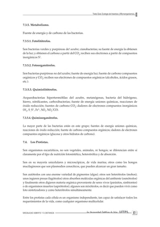 MODALIDAD ABIERTA Y A DISTANCIA La Universidad Católica de Loja UTPL 51 
Texto Guía: Ecología de Insectos y Microorganismos 
7.3.5. Metabolismo. 
Fuente de energía y de carbono de las bacterias. 
7.3.5.1. Fotolitótrofos. 
Son bacterias verdes y purpúreas de! azufre; cianobacterias; su fuente de energía la obtienen de la luz; y obtienen el carbono a partir del CO2; reciben sus electrones a partir de compuestos inorgánicos S2. 
7.3.5.2. Fotoorganótrofos. 
Son bacterias purpúreas no del azufre; fuente de energía luz; fuente de carbono compuestos orgánicos y CO2; reciben sus electrones de compuestos orgánicos (alcoholes, ácidos grasos, etc.). 
7.3.5.3. Quimiolitótrofos. 
Arqueobacterias hipertermófilas del azufre, metanógenas, bacteria del hidrógeno, hierro, nitrificantes, carboxibacterias; fuente de energía uniones químicas, reacciones de óxido reducción; fuentes de carbono CO2; dadores de electrones compuestos inorgánicos (H2, S, S2-, Fe2+, NO3, NO2,2CO). 
7.3.5.4. Quimioorganótrofos. 
La mayor parte de las bacterias están en este grupo; fuentes de energía uniones químicas, reacciones de óxido reducción; fuente de carbono compuestos orgánicos; dadores de electrones compuestos orgánicos (glucosa y oíros hidratos de carbono). 
7.4. Los Protistas. 
Son organismos eucarióticos, no son vegetales, animales, ni hongos; se diferencian entre sí claramente por el tipo de nutrición fotosintética, heterotrófica y de absorción. 
Son en su mayoría unicelulares y microscópicos, de vida marina; otros como los hongos mucilaginosos que son plasmodios cenocíticos, que pueden alcanzar un gran tamaño. 
Son autótrofos con una enorme variedad de pigmentos (algas); otros son heterótrofos (mohos); unos ingieren presas (fagótrofos) otros absorben moléculas orgánicas del ambiente (osmótrofos) y finalmente otros digieren materia orgánica proveniente de seres vivos (parásitos, simbiontes) o de organismos muertos (saprótrofos); algunos son mixótrofos, es decir que pueden vivir como foto sintetizadores y como heterótrofos simultáneamente. 
Entre los protistas cada célula es un organismo independiente, tan capaz de satisfacer todos los requerimientos de la vida, como cualquier organismo multicelular.  