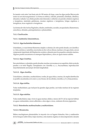 UTPL La Universidad Católica de Loja MODALIDAD ABIERTA Y A DISTANCIA 52 
Texto Guía: Ecología de Insectos y Microorganismos 
Su tamaño varía entre 1um hasta más de 100 metros de largo, como las algas pardas Macrocystis (estas no son microorganismos). La forma es esférica, cuboide, piramidal, estrellada, cilíndrica, ahusada y radiada. Las células puedes estar desnudas o cubiertas con paredes celulares orgánicas o inorgánicas, materiales gelatinosos, escamas orgánicas o inorgánicas, lorigas orgánicas o inorgánicas, tecas orgánicas o inorgánicas. 
Las formas de vida: los hay flagelados, ciliados, ameboides, cocoides, encapsulados, filamentosos, cenocíticos, sifonales, parenquimatosos o plasmodíales. 
7.4.1. Clasificación. 
7.4.1.1. Autótrofos fotosintéticos. 
7.4.1.1.1. Algas bacilariofitas (diatomeas). 
Unicelulares, y a veces forman filamentos simples o colonias; de color pardo dorado; con clorofila a y c, beta caroteno y xantofilas; encerradas en dos valvas silíceas; marinas y de agua dulce, son un componente importante del fitoplancton oceánico; alimento para los pequeños animales marinos. Algunos puedes encontrarse en estanques hipersalinos y otros en aguas menos salobre. 
7.4.1.1.2. Algas Crisófitas. 
Son unicelulares y coloniales; pardo doradas; muchas con escamas en su superficie; dulce acuícola; pueden o no tener flagelo; cloroplastos con clorofila a y c, fucoxantinas; reproducción mayoritariamente asexual por división longitudinal. 
7.4.1.1.3. Algas clorofilas. 
Unicelulares, coloniales y multicelulares; verdes; de agua dulce y marina, de amplia distribución es posible encontrarlas en la nieve y en el tronco de los árboles; clorofila a y b y betacarotenos. 
7.4.1.1.4. Algas teófilas. 
Todas multicelulares, que incluyen las grandes algas pardas; casi todas marinas de las regiones templadas. 
7.4.1.1.5. Algas rodofitas. 
Todas multicelulares; rojas; viven en aguas marinas cálidas y menos del 2% de las especies habitan en aguas continentales; crecen adheridas a otras algas o rocas, contienen diversos pigmentos. 
7.4.1.2. Heterótrofos multinucleados y multicelulares. 
7.4.1.2.1. Mixomicetos. 
Mohos mucilaginosos plasmoidales; la mayoría vive en lugares húmedos, fríos y sombreados de los bosques (sobre leños, hojas muertas y otra materia orgánica en descomposición); durante  