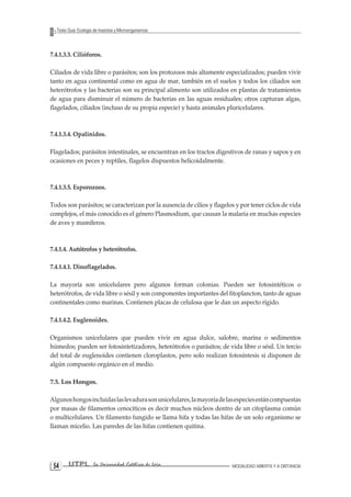 UTPL La Universidad Católica de Loja MODALIDAD ABIERTA Y A DISTANCIA 54 
Texto Guía: Ecología de Insectos y Microorganismos 
7.4.1.3.3. Cilióforos. 
Ciliados de vida libre o parásitos; son los protozoos más altamente especializados; pueden vivir tanto en agua continental como en agua de mar, también en el suelos y todos los ciliados son heterótrofos y las bacterias son su principal alimento son utilizados en plantas de tratamientos de agua para disminuir el número de bacterias en las aguas residuales; otros capturan algas, flagelados, ciliados (incluso de su propia especie) y hasta animales pluricelulares. 
7.4.1.3.4. Opalinidos. 
Flagelados; parásitos intestinales, se encuentran en los tractos digestivos de ranas y sapos y en ocasiones en peces y reptiles, flagelos dispuestos helicoidalmente. 
7.4.1.3.5. Esporozoos. 
Todos son parásitos; se caracterizan por la ausencia de cilios y flagelos y por tener ciclos de vida complejos, el más conocido es el género Plasmodium, que causan la malaria en muchas especies de aves y mamíferos. 
7.4.1.4. Autótrofos y heterótrofos. 
7.4.1.4.1. Dinoflagelados. 
La mayoría son unicelulares pero algunos forman colonias. Pueden ser fotosintéticos o heterótrofos, de vida libre o sésil y son componentes importantes del fitoplancton, tanto de aguas continentales como marinas. Contienen placas de celulosa que le dan un aspecto rígido. 
7.4.1.4.2. Euglenoides. 
Organismos unicelulares que pueden vivir en agua dulce, salobre, marina o sedimentos húmedos; pueden ser fotosintetizadores, heterótrofos o parásitos; de vida libre o sésil. Un tercio del total de euglenoides contienen cloroplastos, pero solo realizan fotosíntesis si disponen de algún compuesto orgánico en el medio. 
7.5. Los Hongos. 
Algunos hongos incluidas las levadura son unicelulares, la mayoría de las especies están compuestas por masas de filamentos cenociticos es decir muchos núcleos dentro de un citoplasma común o multicelulares. Un filamento fungido se llama hifa y todas las hifas de un solo organismo se llaman micelio. Las paredes de las hifas contienen quitina.  