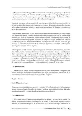 MODALIDAD ABIERTA Y A DISTANCIA La Universidad Católica de Loja UTPL 55 
Texto Guía: Ecología de Insectos y Microorganismos 
Los hongos son heterótrofos y pueden tener sustancias de reserva al glucógeno y no al almidón. Las estructuras visibles de la mayoría de los hongos representan solo una pequeña porción del organismo; estas estructuras en algunos grupos son llamados cuerpos fructíferos y son hifas fuertemente compactadas especializadas en la producción de esporas. 
Un micelio se origina por la germinación de una sola espora; si bien los hongos son inmóviles las esporas pueden ser llevadas a grandes distancias por el viento. El crecimiento del micelio reemplaza la movilidad, poniendo al organismo en contacto con nuevas fuentes de alimento y con diferentes cepas de apareamiento. 
Los hongos son heterótrofos ya sean saprobios, parásitos facultativos, obligados o micorrícicos (que forman micorrizas); obtienen alimento absorbiendo sustancias orgánicas o inorgánicas disueltas para lo que secreta enzimas digestivas sobre la fuente alimenticias y luego absorbe las moléculas resultantes más pequeñas, productos de la degradación que son liberadas al medio y los hongos parásitos frecuentemente tienen hifas especializadas llamadas haustorios, que absorben los nutrientes directamente de las células del organismo hospedador. Los hongos son descomponedores de la materia orgánica. 
Desde el punto de vista humano, algunos hongos son destructivos, atacan cultivos, productos alimenticios, plantas y animales domésticos, viviendas, vestimenta e incluso a seres humanos. Otros son esenciales para la producción de pan, queso, cerveza y vino; también para producir enzimas (amilasas, celulosas, etc.), ácidos orgánicos (fumárico, succínico, cítrico, osálico, etc.) o bien para producción comercial de hongos comestibles como las champiñones (Agáricos bisporus) o el shiitake o un hongo japonés (Lentinuia edodes). Además los hongos son la fuente de una gran variedad de antibióticos y otros medicamentos capaces de salvar vidas. 
7.5.1. Reproducción. 
La mayoría de los hongos se reproducen tanto sexual como asexualmente. La reproducción asexual ocurre por la fragmentación de las hifas (por la que cada fragmento se trasforma en un nuevo individuo) o bien por la producción de conidios o esporas. 
7.5.2 Clasificación. 
7.5.2.1. Chytridiomycota. 
Hongos terrestres o acuáticos son saprobios o parásitos de las plantas o insectos incluso de otros hongos paredes celulares formadas de quitina y celulosa, talo cenocítíco; esporas flageladas, aproximadamente 793 especies: ejemplos géneros Coliomyces y Allomyces. 
7.5.2.2. Zygomycota. 
La mayoría son saprobios; los hongos terrestres viven en el suelo y se alimentan de plantas o de materia animal muerta. Algunos son parásitos de las plantas, los insectos o de pequeños animales del suelo, se conocen 1056 especies. Se producción es sexual se caracterizan por la formación de  