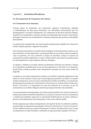 MODALIDAD ABIERTA Y A DISTANCIA La Universidad Católica de Loja UTPL 57 
Texto Guía: Ecología de Insectos y Microorganismos 
Capítulo 8. Actividades Microbianas. 
8.1. Descomposición de Compuestos del Carbono. 
8.1.1 Compuestos de la naturaleza. 
Cuando muere un organismo, sus compuestos orgánicos (aminoácidos, péptidos y carbohidratos) de bajo peso molecular, son absorbidos directamente por los desintegradores y reciclados rápidamente. Los compuestos de alto peso molecular (lípidos, almidón), los exoesqueletos y paredes celulares son degradados por enzimas extracelulares de hongos y bacterias son transformados a moléculas pequeñas que pueden ser absorbidas directamente. 
Los protozoarios especializados, del rumen pueden aparentemente englobar los extremos de células vegetales grandes y degradar las paredes. 
En la naturaleza las proteínas a menudo forman complejos con los polisacáridos o taninos y son más resistentes a la descomposición. Las proteínas fibrosas con muchos entrecruzamientos, como la queratina, son muy resistentes al ataque de microbios, aunque la mayoría de actinomicetos pueden degradarlas. La gran ventaja nutritiva que tienen las proteínas para los microorganismos es que contienen carbono y nitrógeno. 
Los lípidos y almidón en el medio natural son fácilmente utilizados por bacterias y hongos en el laboratorio; probablemente la tasa de descomposición es más lenta en la naturaleza, donde dichas sustancias pueden estar estrechamente asociadas con unas menos fáciles de degradas. 
La quitina es una fuente importante de carbono en el medio; se degrada rápidamente (vida media de varias semanas) a menos que esté protegida por proteínas con taninos. La quitina contiene nitrógeno en exceso, el cual es mineralizado en medios anaeróbicos. Los organismos desintegradores de quitina son: Actínomicetos (Streptomycetos) y otras bacterias (Pseudomonas, Bacillus, Clostridium) y la importancia de cada uno depende de la aeración; ya que los actinomicetos son aerobios obligados mientras que algunas bacterias son anaerobias. 
Los microorganismos desintegradores de celulosa pueden producir una enzima (celulasa), la celulosa que cataliza la hidrólisis del polímero, ya sea por ios extremos o al azar y la transforma a celobiosa por hidrólisis; luego ésta es nuevamente hidrolizada por la enzima celobiasa a glucosa y ésta absorbida por un desintegrador o entra como carbono soluble. 
El microorganismo que realiza esta degradación varía según el medio. En condiciones aeróbicas, muchos hongos son importantes (por ejemplo, Chaetomuim, Sthachyvotrys, Tricoderma, Peniciilium). Existen también bacterias que pueden descomponer la celulosa anaeróbicamente y por lo tanto son importantes en suelos inundados y sedimentos de aguas profundas (ejemplo: Clostridium).  