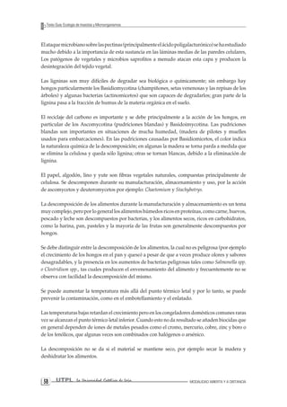 UTPL La Universidad Católica de Loja MODALIDAD ABIERTA Y A DISTANCIA 58 
Texto Guía: Ecología de Insectos y Microorganismos 
El ataque microbiano sobre las pectinas (principalmente el ácido poligalacturónico) se ha estudiado mucho debido a la importancia de esta sustancia en las láminas medias de las paredes celulares, Los patógenos de vegetales y microbios saprofitos a menudo atacan esta capa y producen la desintegración del tejido vegetal. 
Las ligninas son muy difíciles de degradar sea biológica o químicamente; sin embargo hay hongos particularmente los Basidiomycotina (champiñones, setas venenosas y las repisas de los árboles) y algunas bacterias (actinomicetos) que son capaces de degradarlos; gran parte de la lignina pasa a la fracción de humus de la materia orgánica en el suelo. 
El reciclaje del carbono es importante y se debe principalmente a la acción de los hongos, en particular de los Ascomycotina (pudriciones blandas) y Basidoimycotina. Las pudriciones blandas son importantes en situaciones de mucha humedad, (madera de pilotes y muelles usados para embarcaciones). En las pudriciones causadas por Basidiomicetos, el color indica la naturaleza química de la descomposición; en algunas la madera se torna parda a medida que se elimina la celulosa y queda sólo lignina; otras se tornan blancas, debido a la eliminación de lignina. 
El papel, algodón, lino y yute son fibras vegetales naturales, compuestas principalmente de celulosa. Se descomponen durante su manufacturación, almacenamiento y uso, por la acción de ascomycetos y deuteromycetos por ejemplo: Chaetomium y Stachybotrys. 
La descomposición de los alimentos durante la manufacturación y almacenamiento es un tema muy complejo, pero por lo general los alimentos húmedos ricos en proteínas, como carne, huevos, pescado y leche son descompuestos por bacterias, y los alimentos secos, ricos en carbohidratos, como la harina, pan, pasteles y la mayoría de las frutas son generalmente descompuestos por hongos. 
Se debe distinguir entre la descomposición de los alimentos, la cual no es peligrosa (por ejemplo el crecimiento de los hongos en el pan y queso) a pesar de que a veces produce olores y sabores desagradables, y la presencia en los aumentos de bacterias peligrosas tales como Salmonella spp. o Clostridium spp., tas cuales producen el envenenamiento del alimento y frecuentemente no se observa con facilidad la descomposición del mismo. 
Se puede aumentar la temperatura más allá del punto térmico letal y por lo tanto, se puede prevenir la contaminación, como en el embotellamiento y el enlatado. 
Las temperaturas bajas retardan el crecimiento pero en los congeladores domésticos comunes raras vez se alcanzan el punto térmico letal inferior. Cuando esto no da resultado se añaden biocidas que en general dependen de iones de metales pesados como el cromo, mercurio, cobre, zinc y boro o de los fenólicos, que algunas veces son combinados con halógenos o arsénico. 
La descomposición no se da si el material se mantiene seco, por ejemplo secar la madera y deshidratar los alimentos.  