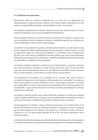 MODALIDAD ABIERTA Y A DISTANCIA La Universidad Católica de Loja UTPL 59 
Texto Guía: Ecología de Insectos y Microorganismos 
8.1.2. Materiales manufacturados. 
Prácticamente todos los productos sintetizados por los seres vivos son degradados por microorganismos y algunos productos orgánicos de la síntesis química realizada por los seres humanos son degradables; (los plásticos son degradables en ciertas circunstancias). 
Hay ejemplos de degradación por hongos y bacterias de todo tipo; mientras mayor sea el peso molecular del polímero menor será la probabilidad del biodeterioro. 
El único ejemplo común es el crecimiento de moho en cortinas de PVC del baño, e incluso en este caso el crecimiento es sobre los tapaporos colorantes y plastificantes que hace que los plásticos se vuelven quebradizos en lugar de que se descompongan. 
Los plásticos se han producido en grandes cantidades durante décadas, y ya hay indicios de que los microorganismos pueden degradar algunas de estas sustancias y reciclar el carbono. La falta de degradación rápida de la mayoría de los plásticos, es un problema para la eliminación de desechos, pero existe ahora la posibilidad de producir plásticos que sean en parte degradados abióticamente, por ejemplo, por luz ultravioleta, a moléculas suficientemente pequeñas para luego ser degradadas por completo por microorganismos. 
Las pinturas modernas adquieren consistencia con la metil celulosa o sustancias semejantes para evitar que escurran y muchas son a base de agua más que de aceite. Por lo tanto, están expuestas a la descomposición por bacterias en las condiciones anaeróbicas de latas de pintura llenas en almacenamiento, o por bacterias y hongos durante el uso de pintura. 
La biodegradación del petróleo es un problema por la corrosión que ocurre durante el crecimiento de organismos en los tanques de almacenamiento de combustible. Con respecto a esto, se ha encontrado un hongo, Cladosporium resinae, y otros hongos y bacterias. Los tanques para combustibles de aviones contienen agua por el metabolismo de los microorganismos con el combustible, o vapor. Además de provocar corrosión, el micelio puede bloquear la tubería y medidores de combustible. 
Los hongos y bacterias pueden atacar aceites lubricantes, emulsión de aceites para maquinar metales y líquidos hidráulicos; por lo general, no hay mucha pérdida de material pero sí efectos graves en la viscosidad, estabilidad de la emulsión y bloqueo de tubos y válvulas. 
La descomposición del petróleo crudo ha adquirido importancia en el control natural de los derrames de petróleo en el mar. Las fracciones más ligeras se evaporan y el resto es coonizado por los microorganismos (Pseudomonas, Flaurobacterium, Arthrobacter, Candida, Penicillium, Cladosporium, etc.), los cuales pueden degradar del 40 al 90% del mismo, dependiendo de su naturaleza química. 
Los surfactantes utilizados para dispersar el petróleo pueden ser tóxicos para los microorganismos y, retardan la degradación; o bien puede acelerar la descomposición al aumentar la superficie.  
