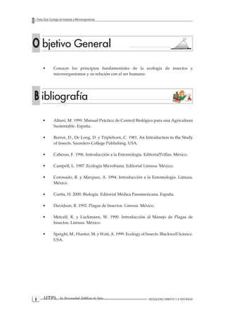 UTPLLa Universidad Católica de Loja 
MODALIDAD ABIERTA Y A DISTANCIA 
Texto Guía: Ecología de Insectos y MicroorganismosO bjetivo General B ibliografía 
• Altieri, M. 1999. Manual Práctico de Control Biológico para una Agricultura Sustentable. España. 
• Borror, D., De Long, D. y Triplehorn, C. 1981. �An Introduction to the Study of Insects. Saunders College Publishing. USA. 
• Cabezas, F. 1996. Introducción a la Entomología. EditorialTrillas. México. 
• Campell, L. 1987. Ecología Microbiana. Editorial Limusa. México. 
• Coronado, R. y Marquez, A. 1994. Introducción a la Entomología. Limusa. México. 
• Curtis, H. 2000. Biología. Editorial Médica Panamericana. España. 
• Davidson, R. 1992. Plagas de Insectos. Limusa. México. 
• Metcalf, R. y Luckmann, W. 1990. Introducción al Manejo de Plagas de Insectos. Limusa. México. 
• Speight, M., Hunter, M. y Watt, A. 1999. Ecology of Insects. Blackwell Science. USA. 
• Conocer los principios fundamentales de la ecología de insectos y microorganismos y su relación con el ser humano.  