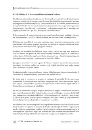 UTPL La Universidad Católica de Loja MODALIDAD ABIERTA Y A DISTANCIA 60 
Texto Guía: Ecología de Insectos y Microorganismos 
8.1.3. Utilidades de la descomposición microbiana del carbono. 
El ser humano estimula intencionalmente a los desintegradores en tratamientos de aguas negras y en algunos tratamientos de compost a partir de basura doméstica. Dos tipos de desechos son ricos en compuestos de carbono orgánico, y los tratamientos están relacionados principalmente con la fragmentación del material hasta incrementar su área expuesta al ataque por microorganismos desintegradores, como bacterias y protozoarios; y en forma secundaria con el suministro de oxígeno suficiente para que haya descomposición aeróbica rápida. 
En los tratamientos de aguas negras excepto la separación y sedimentación inicial para eliminar los sólidos grandes y grava, el proceso depende por completo de los microorganismos. 
En la digestión anaeróbica, la respiración microbiana separa la materia orgánica mientras forma una biomasa relativamente pequeña. Las aguas negras frescas contienen muchas bacterias, especialmente anaerobios fecales, y patógenos entéricos. 
Los filtros de precolación son lechos de arena, grava y piedras, en cuya parte superior se coloca el material más grueso: en estos lechos se asperja lentamente el líquido de los tanque se sedimentación. En todas las superficies se forma rápidamente una película biológica compuesta principalmente por bacterias y protozoarios, en particular ciliados. 
Las algas se concentran en la parte superior del filtro y pueden ser importantes par suministro de oxígeno. Los hongos también son comunes en la película superficial y de hecho pueden crecer demasiado y bloquear el filtro. 
Los lodos activados tratan especialmente materia sólida finamente fragmentada estimulan el crecimiento de bacterias aerobias y protozoarios por aeración forzada. 
En forma ideal el crecimiento se produce en partículas, denominadas flocules que puede sedimentarse fácilmente para dejar un líquido transparente y un sólido que se regresa e parte a los tanques como inoculo. Los protozoarios parecen ser particularmente importantes en la floculación y en la reducción de la turbidez. 
En muchos tratamientos de aguas negras a gran escala se emplea fermentadores anaerobios para reducir la masa de lodo y producir metano, el cual se utiliza para producir electricidad para poner en funcionamiento las bombas. Las bacterias anaerobia; convierten a las proteínas, la celulosa y las grasas en ácidos grasos, hidrógeno, bióxido de carbono, y luego en metano; también hay protozoarios flagelados en los digestores anaerobios. 
Las fermentaciones industriales pueden utilizar productos económicos de otras industrias como fuente de carbón: por ejemplo, las fracciones de desecho de la refinación de petróleo y el gas natural pueden utilizarse para producir proteínas. La elaboración de ensilaje es una modificación de la descomposición natural de la vegetación, al crear condiciones anaeróbicas se produce suficiente ácido láctico y acético por fermentación para evitar la degradación completa del pasto.  
